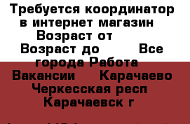 Требуется координатор в интернет-магазин › Возраст от ­ 20 › Возраст до ­ 40 - Все города Работа » Вакансии   . Карачаево-Черкесская респ.,Карачаевск г.
